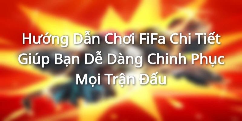 Hướng Dẫn Chơi FiFa Chi Tiết Giúp Bạn Dễ Dàng Chinh Phục Mọi Trận Đấu