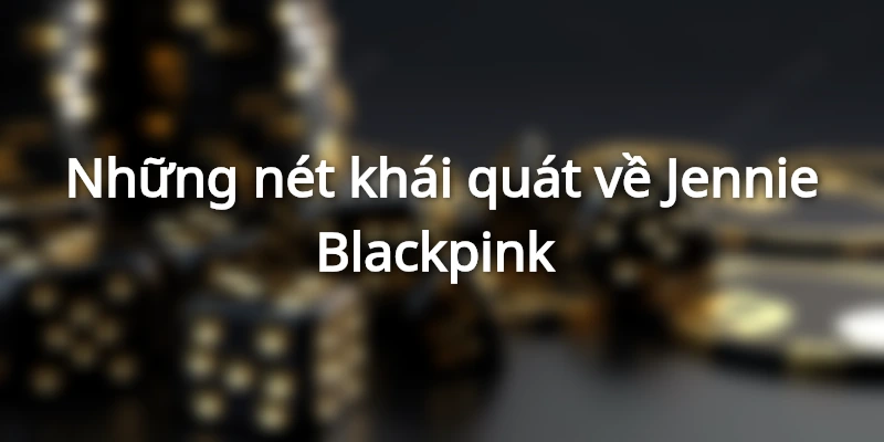 Những nét khái quát về Jennie Blackpink 