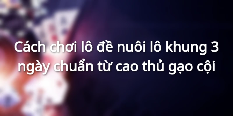 Cách chơi lô đề nuôi lô khung 3 ngày chuẩn từ cao thủ gạo cội