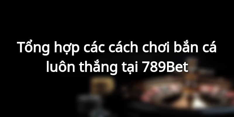 Tổng hợp các cách chơi bắn cá luôn thắng tại 789Bet