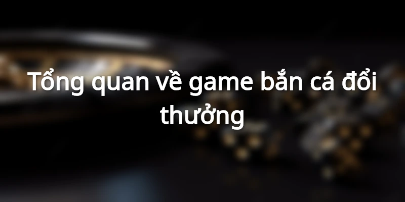 Tổng quan về game bắn cá đổi thưởng