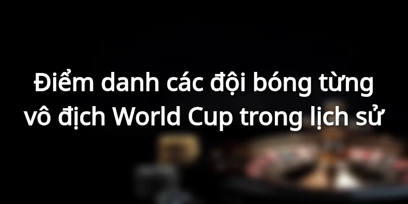 Điểm danh các đội bóng từng vô địch World Cup trong lịch sử