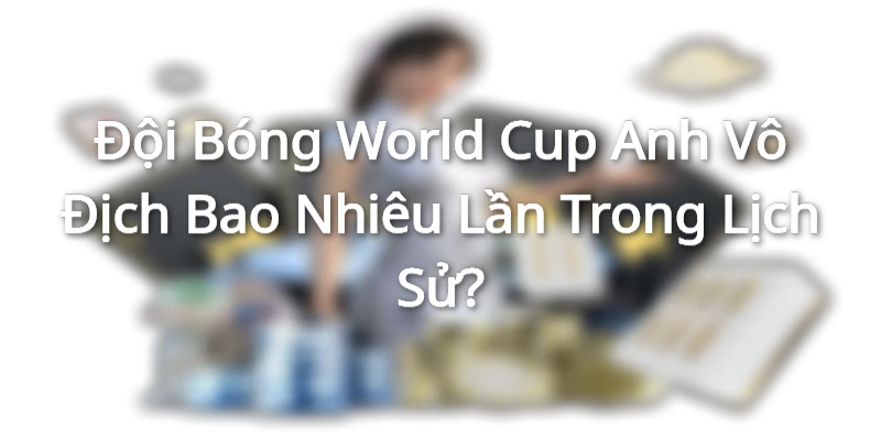 Đội Bóng World Cup Anh Vô Địch Bao Nhiêu Lần Trong Lịch Sử?