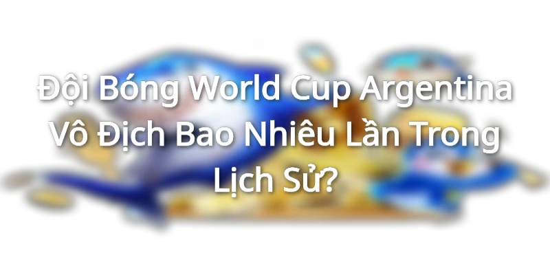 Đội Bóng World Cup Argentina Vô Địch Bao Nhiêu Lần Trong Lịch Sử?