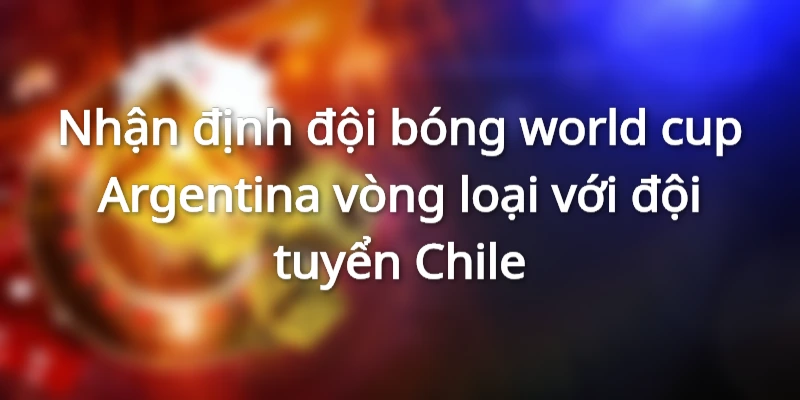 Nhận định đội bóng world cup Argentina vòng loại với đội tuyển Chile