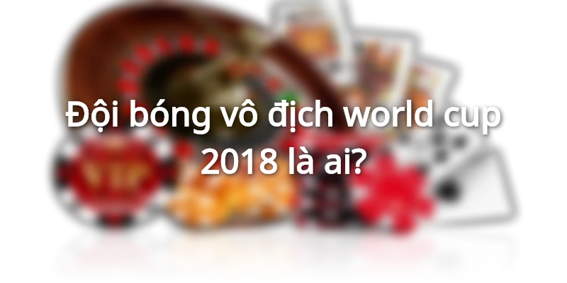 Đội bóng vô địch world cup 2018 là ai?