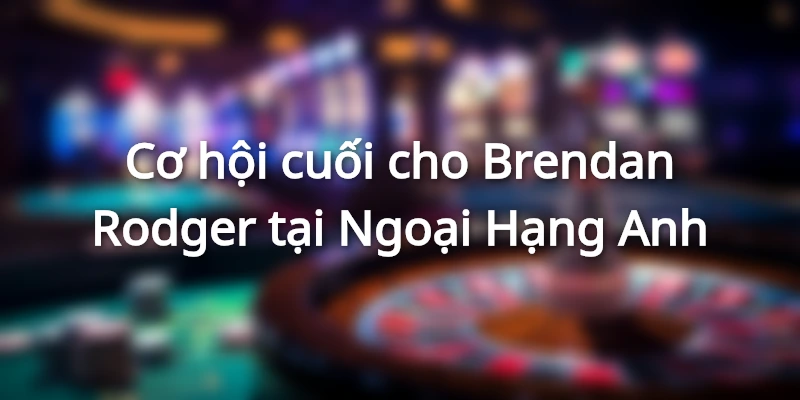 Thêm 1 trận thua sẽ là dấu chấm hết cho kỷ nguyên của Brendan Rodger