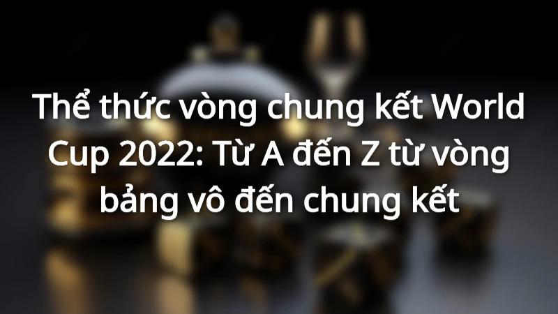 Thể thức vòng chung kết World Cup 2022: Từ A đến Z từ vòng bảng vô đến chung kết