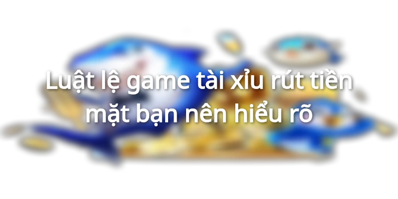 Luật lệ game tài xỉu rút thưởng tiền mặt bạn nên hiểu rõ