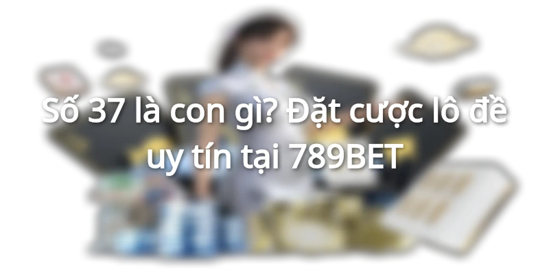 Số 37 là con gì? Đặt cược lô đề uy tín tại 789BET