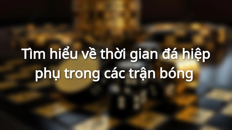 Tìm hiểu về thời gian đá hiệp phụ trong các trận bóng